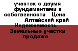 участок с двумя фундаментами в собственности › Цена ­ 170 000 - Алтайский край Недвижимость » Земельные участки продажа   